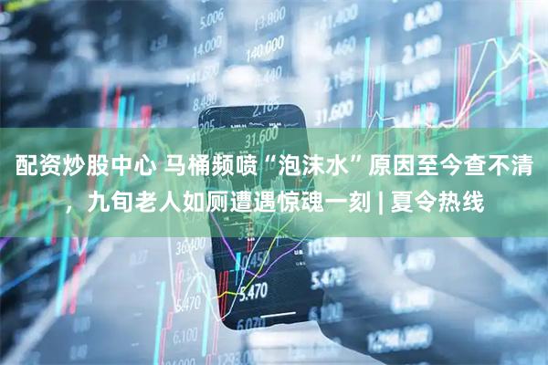 配资炒股中心 马桶频喷“泡沫水”原因至今查不清，九旬老人如厕遭遇惊魂一刻 | 夏令热线